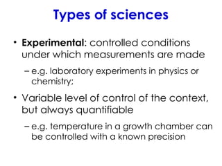 Types of sciences
• Experimental: controlled conditions
under which measurements are made
– e.g. laboratory experiments in physics or
chemistry;
• Variable level of control of the context,
but always quantifiable
– e.g. temperature in a growth chamber can
be controlled with a known precision
 