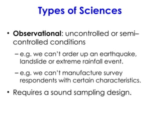 Types of Sciences
• Observational: uncontrolled or semi–
controlled conditions
– e.g. we can’t order up an earthquake,
landslide or extreme rainfall event.
– e.g. we can’t manufacture survey
respondents with certain characteristics.
• Requires a sound sampling design.
 