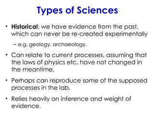 Types of Sciences
• Historical: we have evidence from the past,
which can never be re-created experimentally
– e.g. geology, archaeology.
• Can relate to current processes, assuming that
the laws of physics etc. have not changed in
the meantime.
• Perhaps can reproduce some of the supposed
processes in the lab.
• Relies heavily on inference and weight of
evidence.
 