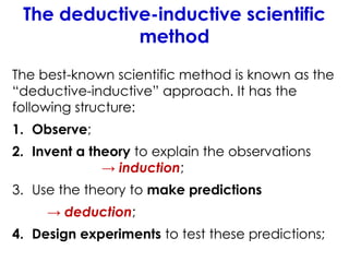 The deductive-inductive scientific
method
The best-known scientific method is known as the
“deductive-inductive” approach. It has the
following structure:
1. Observe;
2. Invent a theory to explain the observations
→ induction;
3. Use the theory to make predictions
→ deduction;
4. Design experiments to test these predictions;
 