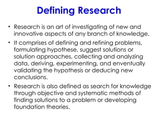 Defining Research
• Research is an art of investigating of new and
innovative aspects of any branch of knowledge.
• It comprises of defining and refining problems,
formulating hypothese, suggest solutions or
solution approaches, collecting and analyzing
data, deriving, experimenting, and enventually
validating the hypothesis or deducing new
conclusions.
• Research is also defined as search for knowledge
through objective and systematic methods of
finding solutions to a problem or developing
foundation theories.
 