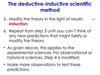 The deductive-inductive scientific
method
5. Modify the theory in the light of results →
induction;
6. Repeat from step 3 until you can’t think of
any new predictions that might falsify or
modify the theory.
• As given above, this applies to the
experimental sciences. For observational or
historical sciences, Step 4 is modified:
• Make more observations to test these
predictions.
 