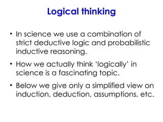 Logical thinking
• In science we use a combination of
strict deductive logic and probabilistic
inductive reasoning.
• How we actually think ‘logically’ in
science is a fascinating topic.
• Below we give only a simplified view on
induction, deduction, assumptions, etc.
 