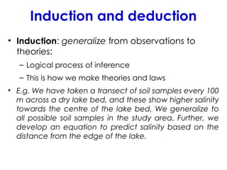 Induction and deduction
• Induction: generalize from observations to
theories:
– Logical process of inference
– This is how we make theories and laws
• E.g. We have taken a transect of soil samples every 100
m across a dry lake bed, and these show higher salinity
towards the centre of the lake bed. We generalize to
all possible soil samples in the study area. Further, we
develop an equation to predict salinity based on the
distance from the edge of the lake.
 