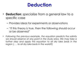 Deduction
• Deduction: specialize from a general law to a
specific case
– Provides ideas for experiments or observations
– “If this theory is true, then the following should occur
or be observed”
• Following the previous example, the equation predicts the salinity
we should observe at any point in the study area. We may take a
further step and apply this equation to all dry lake beds in the
region (. . . to all dry lake beds in the world?)
 