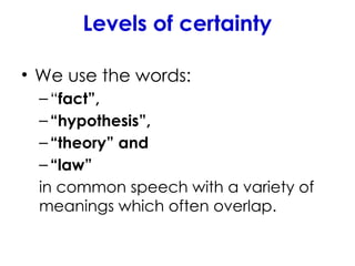 Levels of certainty
• We use the words:
–“fact”,
–“hypothesis”,
–“theory” and
–“law”
in common speech with a variety of
meanings which often overlap.
 
