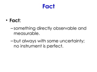 Fact
• Fact:
–something directly observable and
measurable.
–but always with some uncertainty;
no instrument is perfect.
 