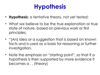 Hypothesis
• Hypothesis: a tentative theory, not yet tested;
• What we believe to be the true explanation or true
state of nature, based on previous work or first
principles;
• “[An] idea or a suggestion that is based on known
facts and is used as a basis for reasoning or further
investigation.
• Note the emphasis on “starting point”, so that if a
hypothesis is then supported by more evidence it
becomes a . . (theory)
 