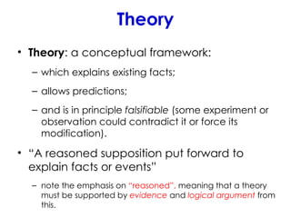 Theory
• Theory: a conceptual framework:
– which explains existing facts;
– allows predictions;
– and is in principle falsifiable (some experiment or
observation could contradict it or force its
modification).
• “A reasoned supposition put forward to
explain facts or events”
– note the emphasis on “reasoned”, meaning that a theory
must be supported by evidence and logical argument from
this.
 