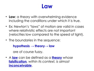 Law
• Law: a theory with overwhelming evidence
including the conditions under which it is true.
• Ex: Newton’s “laws” of motion are valid in cases
where relativistic effects are not important
(velocities low compared to the speed of light).
• The boundaries in the sequence:
hypothesis → theory→ law
are of course fuzzy.
• A law can be defined as a theory whose
falsification, within its context, is almost
inconceivable.
 