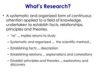 What’s Research?
• A systematic and organized form of continuous
attention applied to a field of knowledge,
undertaken to establish facts, relationships,
principles and theories.
– ”re” ... implies returns to study
– Systematic and organized ... the scientific method...
– Establishing facts ... description
– Establishing relations ... explanations and correlations
– Establish principles and theories ... exploratory and
discovery
 