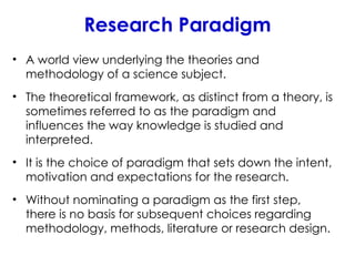Research Paradigm
• A world view underlying the theories and
methodology of a science subject.
• The theoretical framework, as distinct from a theory, is
sometimes referred to as the paradigm and
influences the way knowledge is studied and
interpreted.
• It is the choice of paradigm that sets down the intent,
motivation and expectations for the research.
• Without nominating a paradigm as the first step,
there is no basis for subsequent choices regarding
methodology, methods, literature or research design.
 