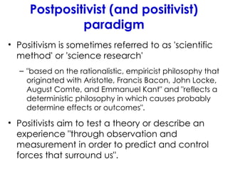 Postpositivist (and positivist)
paradigm
• Positivism is sometimes referred to as 'scientific
method' or 'science research'
– "based on the rationalistic, empiricist philosophy that
originated with Aristotle, Francis Bacon, John Locke,
August Comte, and Emmanuel Kant" and "reflects a
deterministic philosophy in which causes probably
determine effects or outcomes".
• Positivists aim to test a theory or describe an
experience "through observation and
measurement in order to predict and control
forces that surround us".
 