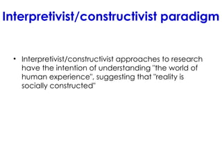 Interpretivist/constructivist paradigm
• Interpretivist/constructivist approaches to research
have the intention of understanding "the world of
human experience", suggesting that "reality is
socially constructed"
 