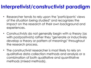 Interpretivist/constructivist paradigm
• Researcher tends to rely upon the "participants' views
of the situation being studied" and recognizes the
impact on the research of their own background and
experiences.
• Constructivists do not generally begin with a theory (as
with postpositivists) rather they "generate or inductively
develop a theory or pattern of meanings" throughout
the research process.
• The constructivist researcher is most likely to rely on
qualitative data collection methods and analysis or a
combination of both qualitative and quantitative
methods (mixed methods).
 