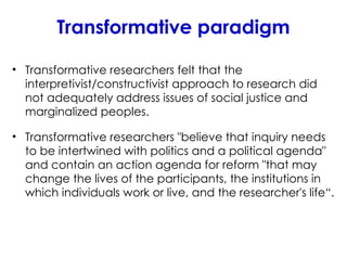 Transformative paradigm
• Transformative researchers felt that the
interpretivist/constructivist approach to research did
not adequately address issues of social justice and
marginalized peoples.
• Transformative researchers "believe that inquiry needs
to be intertwined with politics and a political agenda"
and contain an action agenda for reform "that may
change the lives of the participants, the institutions in
which individuals work or live, and the researcher's life“.
 