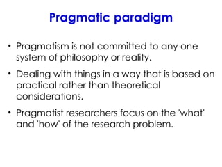 Pragmatic paradigm
• Pragmatism is not committed to any one
system of philosophy or reality.
• Dealing with things in a way that is based on
practical rather than theoretical
considerations.
• Pragmatist researchers focus on the 'what'
and 'how' of the research problem.
 