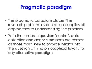 Pragmatic paradigm
• The pragmatic paradigm places "the
research problem" as central and applies all
approaches to understanding the problem.
• With the research question 'central', data
collection and analysis methods are chosen
as those most likely to provide insights into
the question with no philosophical loyalty to
any alternative paradigm.
 