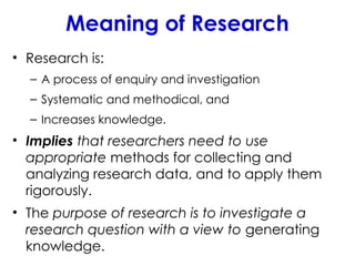 Meaning of Research
• Research is:
– A process of enquiry and investigation
– Systematic and methodical, and
– Increases knowledge.
• Implies that researchers need to use
appropriate methods for collecting and
analyzing research data, and to apply them
rigorously.
• The purpose of research is to investigate a
research question with a view to generating
knowledge.
 