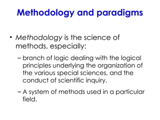 Methodology and paradigms
• Methodology is the science of
methods, especially:
– branch of logic dealing with the logical
principles underlying the organization of
the various special sciences, and the
conduct of scientific inquiry.
– A system of methods used in a particular
field.
 