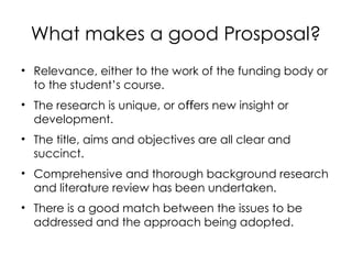 What makes a good Prosposal?
• Relevance, either to the work of the funding body or
to the student’s course.
• The research is unique, or o ers new insight or
ﬀ
development.
• The title, aims and objectives are all clear and
succinct.
• Comprehensive and thorough background research
and literature review has been undertaken.
• There is a good match between the issues to be
addressed and the approach being adopted.
 