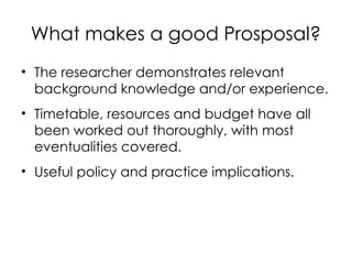 What makes a good Prosposal?
• The researcher demonstrates relevant
background knowledge and/or experience.
• Timetable, resources and budget have all
been worked out thoroughly, with most
eventualities covered.
• Useful policy and practice implications.
 