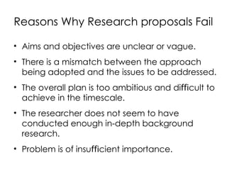 Reasons Why Research proposals Fail
• Aims and objectives are unclear or vague.
• There is a mismatch between the approach
being adopted and the issues to be addressed.
• The overall plan is too ambitious and di cult to
ﬃ
achieve in the timescale.
• The researcher does not seem to have
conducted enough in-depth background
research.
• Problem is of insu cient importance.
ﬃ
 
