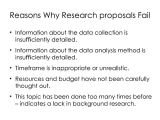 Reasons Why Research proposals Fail
• Information about the data collection is
insu ciently detailed.
ﬃ
• Information about the data analysis method is
insu ciently detailed.
ﬃ
• Timeframe is inappropriate or unrealistic.
• Resources and budget have not been carefully
thought out.
• This topic has been done too many times before
– indicates a lack in background research.
 