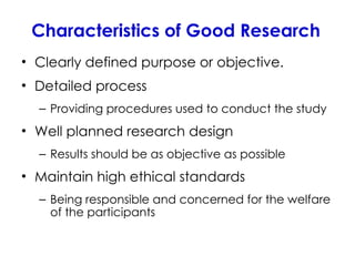 Characteristics of Good Research
• Clearly defined purpose or objective.
• Detailed process
– Providing procedures used to conduct the study
• Well planned research design
– Results should be as objective as possible
• Maintain high ethical standards
– Being responsible and concerned for the welfare
of the participants
 