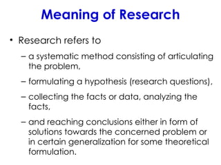 Meaning of Research
• Research refers to
– a systematic method consisting of articulating
the problem,
– formulating a hypothesis (research questions),
– collecting the facts or data, analyzing the
facts,
– and reaching conclusions either in form of
solutions towards the concerned problem or
in certain generalization for some theoretical
formulation.
 