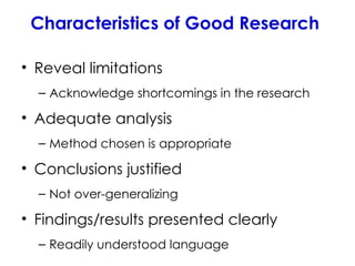 Characteristics of Good Research
• Reveal limitations
– Acknowledge shortcomings in the research
• Adequate analysis
– Method chosen is appropriate
• Conclusions justified
– Not over-generalizing
• Findings/results presented clearly
– Readily understood language
 