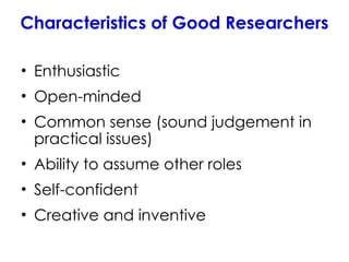 Characteristics of Good Researchers
• Enthusiastic
• Open-minded
• Common sense (sound judgement in
practical issues)
• Ability to assume other roles
• Self-confident
• Creative and inventive
 