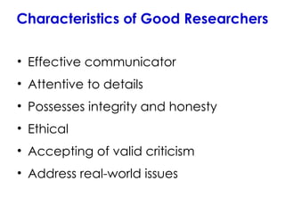 Characteristics of Good Researchers
• Effective communicator
• Attentive to details
• Possesses integrity and honesty
• Ethical
• Accepting of valid criticism
• Address real-world issues
 