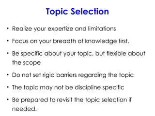 Topic Selection
• Realize your expertize and limitations
• Focus on your breadth of knowledge first.
• Be specific about your topic, but flexible about
the scope
• Do not set rigid barriers regarding the topic
• The topic may not be discipline specific
• Be prepared to revisit the topic selection if
needed.
 