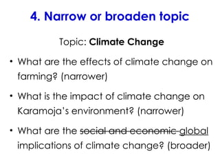 4. Narrow or broaden topic
Topic: Climate Change
• What are the effects of climate change on
farming? (narrower)
• What is the impact of climate change on
Karamoja’s environment? (narrower)
• What are the social and economic global
implications of climate change? (broader)
 