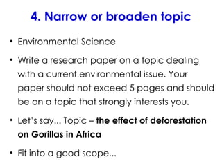4. Narrow or broaden topic
• Environmental Science
• Write a research paper on a topic dealing
with a current environmental issue. Your
paper should not exceed 5 pages and should
be on a topic that strongly interests you.
• Let’s say... Topic – the effect of deforestation
on Gorillas in Africa
• Fit into a good scope...
 