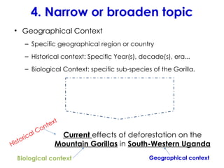 4. Narrow or broaden topic
• Geographical Context
– Specific geographical region or country
– Historical context: Specific Year(s), decade(s), era...
– Biological Context: specific sub-species of the Gorilla.
Current effects of deforestation on the
Mountain Gorillas in South-Western Uganda
Historical Context
Biological context Geographical context
 