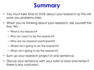 Summary
• You must take time to think about your research as this will
save you problems later.
• When you’re thinking about your research, ask yourself the
ﬁve ‘Ws’:
– What is my research?
– Why do I want to do the research?
– Who are my research participants?
– Where am I going to do the research?
– When am I going to do the research?
• Sum up your research project in one sentence.
• Discuss your sentence with your tutor or boss and revise if
there is any confusion.
 