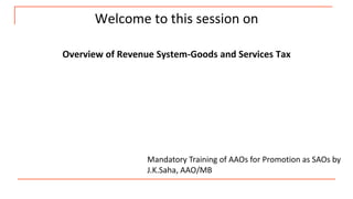 Welcome to this session on
Overview of Revenue System-Goods and Services Tax
Mandatory Training of AAOs for Promotion as SAOs by
J.K.Saha, AAO/MB
 