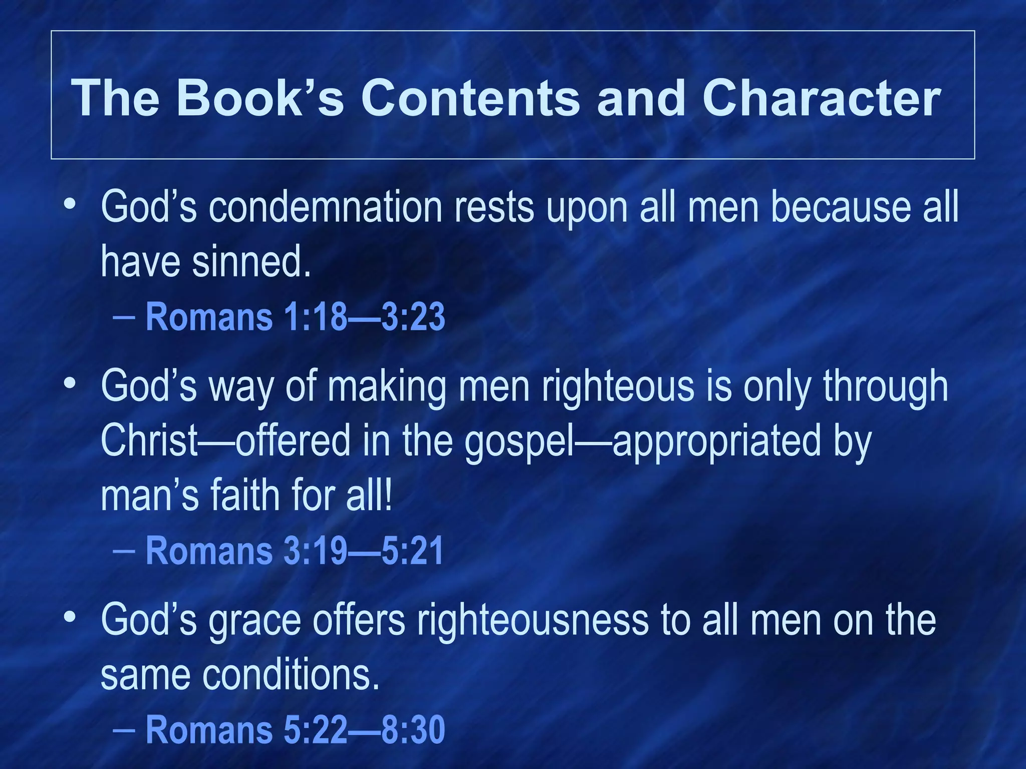 The Book’s Contents and Character
• God’s condemnation rests upon all men because all
have sinned.
– Romans 1:18—3:23
• God’s way of making men righteous is only through
Christ—offered in the gospel—appropriated by
man’s faith for all!
– Romans 3:19—5:21
• God’s grace offers righteousness to all men on the
same conditions.
– Romans 5:22—8:30
 