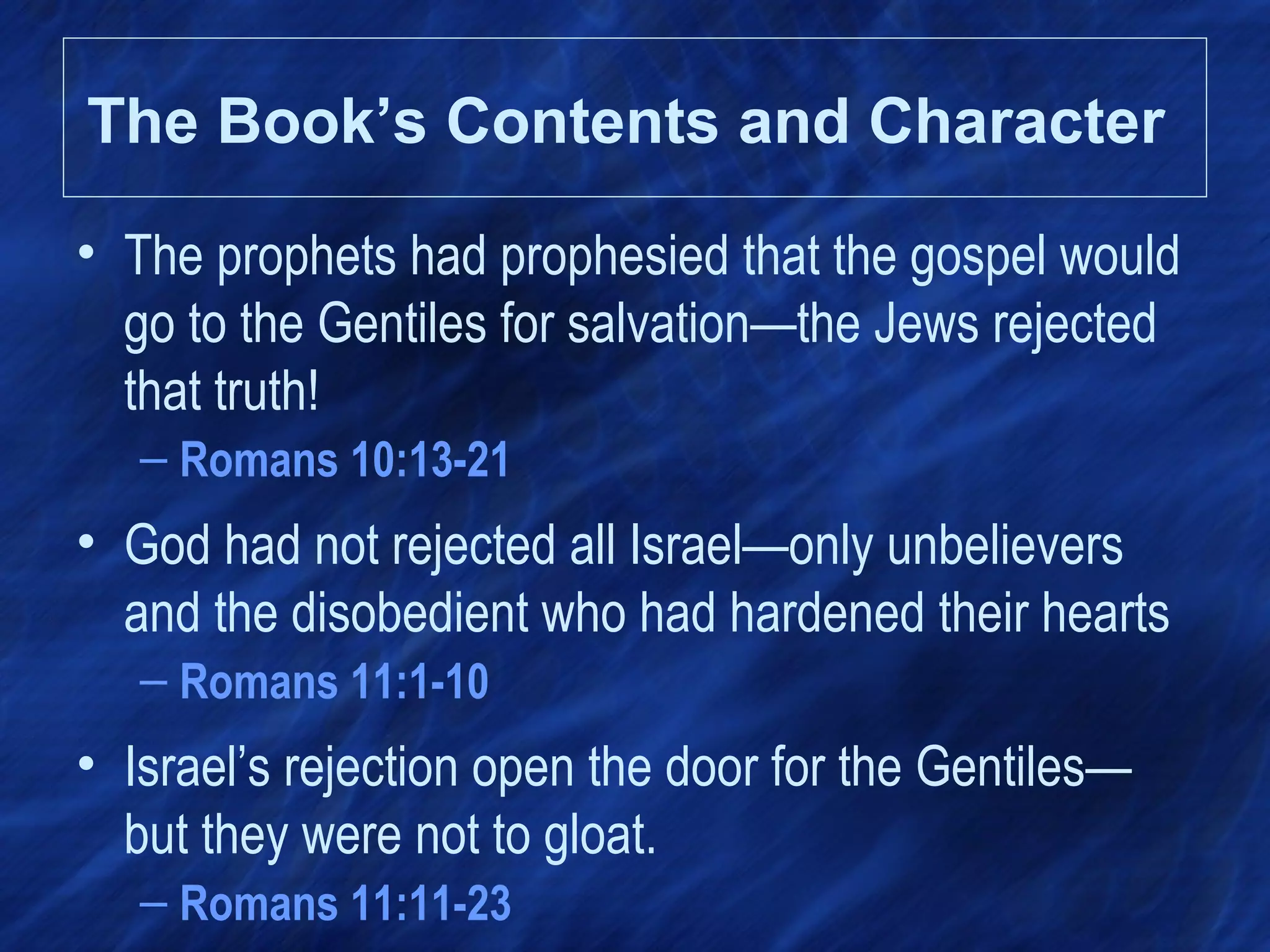 • The prophets had prophesied that the gospel would
go to the Gentiles for salvation—the Jews rejected
that truth!
– Romans 10:13-21
• God had not rejected all Israel—only unbelievers
and the disobedient who had hardened their hearts
– Romans 11:1-10
• Israel’s rejection open the door for the Gentiles—
but they were not to gloat.
– Romans 11:11-23
The Book’s Contents and Character
 