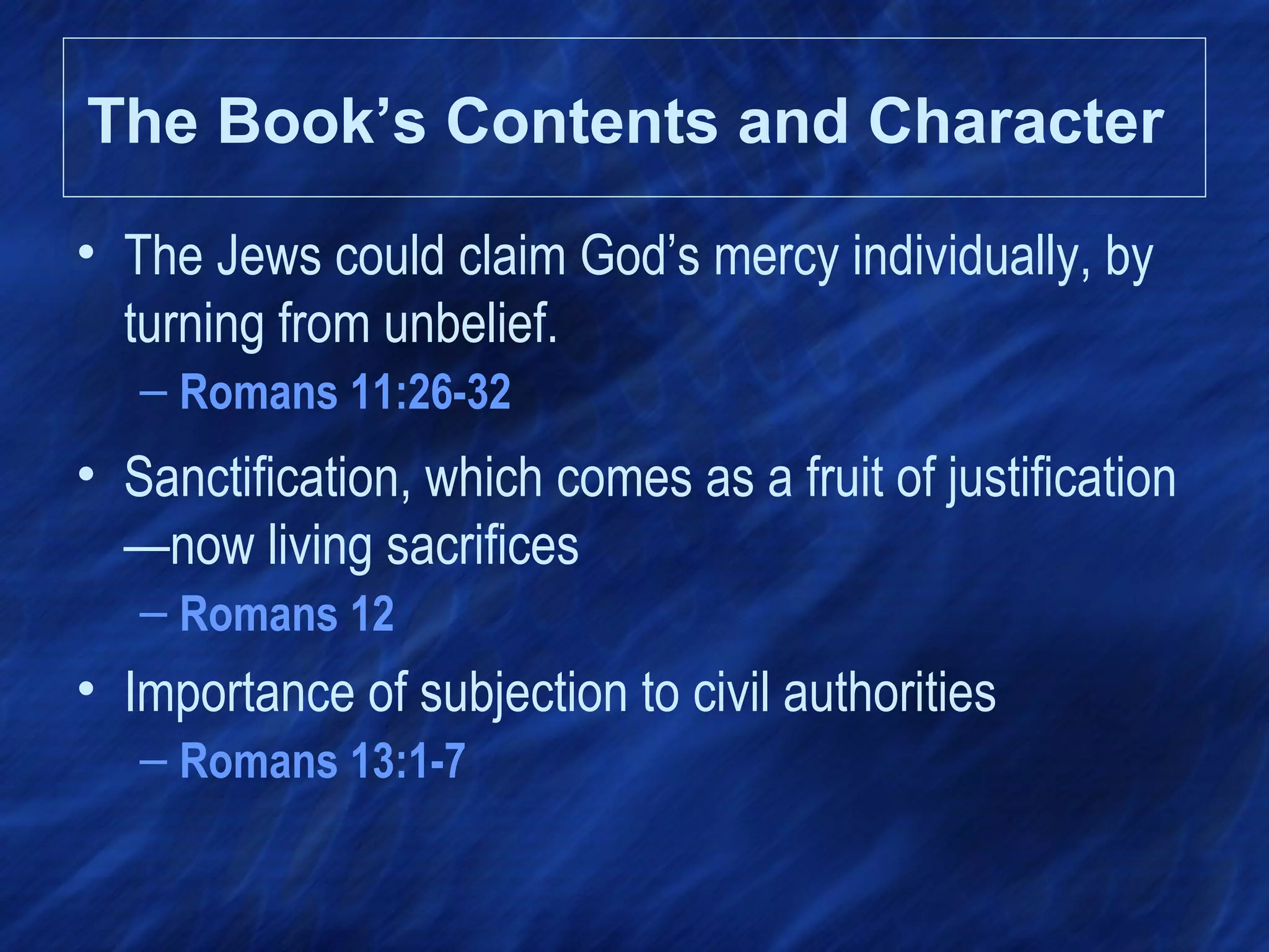 • The Jews could claim God’s mercy individually, by
turning from unbelief.
– Romans 11:26-32
• Sanctification, which comes as a fruit of justification
—now living sacrifices
– Romans 12
• Importance of subjection to civil authorities
– Romans 13:1-7
The Book’s Contents and Character
 