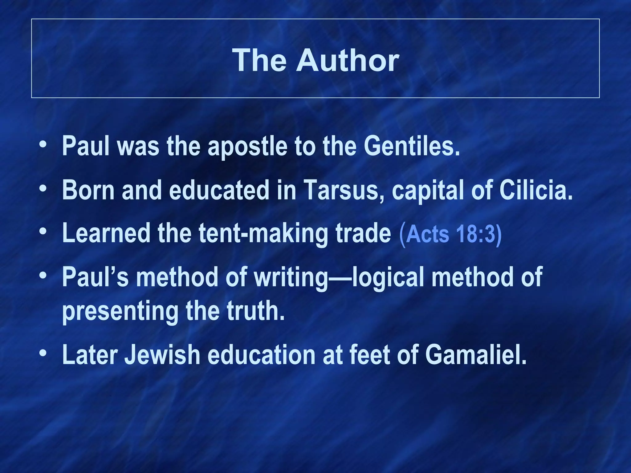 The Author
• Paul was the apostle to the Gentiles.
• Born and educated in Tarsus, capital of Cilicia.
• Learned the tent-making trade (Acts 18:3)
• Paul’s method of writing—logical method of
presenting the truth.
• Later Jewish education at feet of Gamaliel.
 