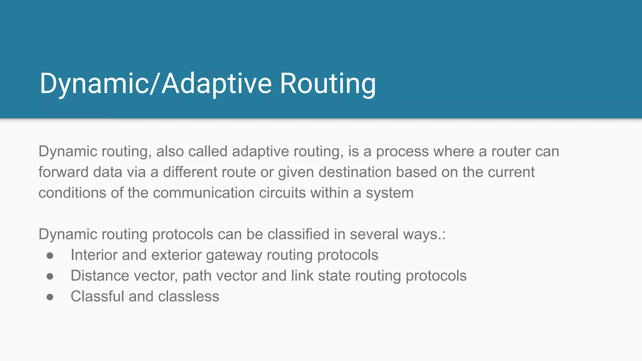 Dynamic/Adaptive Routing
Dynamic routing, also called adaptive routing, is a process where a router can
forward data via a different route or given destination based on the current
conditions of the communication circuits within a system
Dynamic routing protocols can be classified in several ways.:
● Interior and exterior gateway routing protocols
● Distance vector, path vector and link state routing protocols
● Classful and classless
 