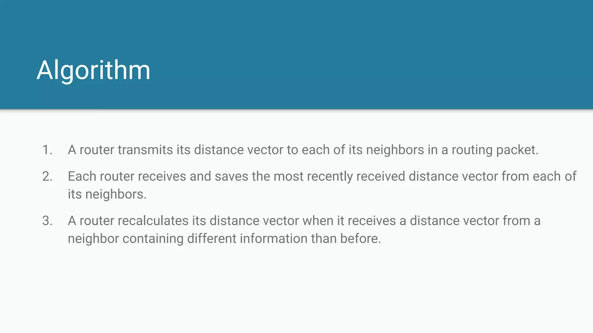 Algorithm
1. A router transmits its distance vector to each of its neighbors in a routing packet.
2. Each router receives and saves the most recently received distance vector from each of
its neighbors.
3. A router recalculates its distance vector when it receives a distance vector from a
neighbor containing different information than before.
 