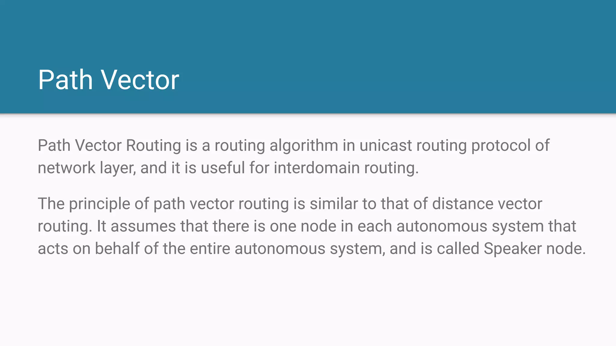 Path Vector
Path Vector Routing is a routing algorithm in unicast routing protocol of
network layer, and it is useful for interdomain routing.
The principle of path vector routing is similar to that of distance vector
routing. It assumes that there is one node in each autonomous system that
acts on behalf of the entire autonomous system, and is called Speaker node.
 