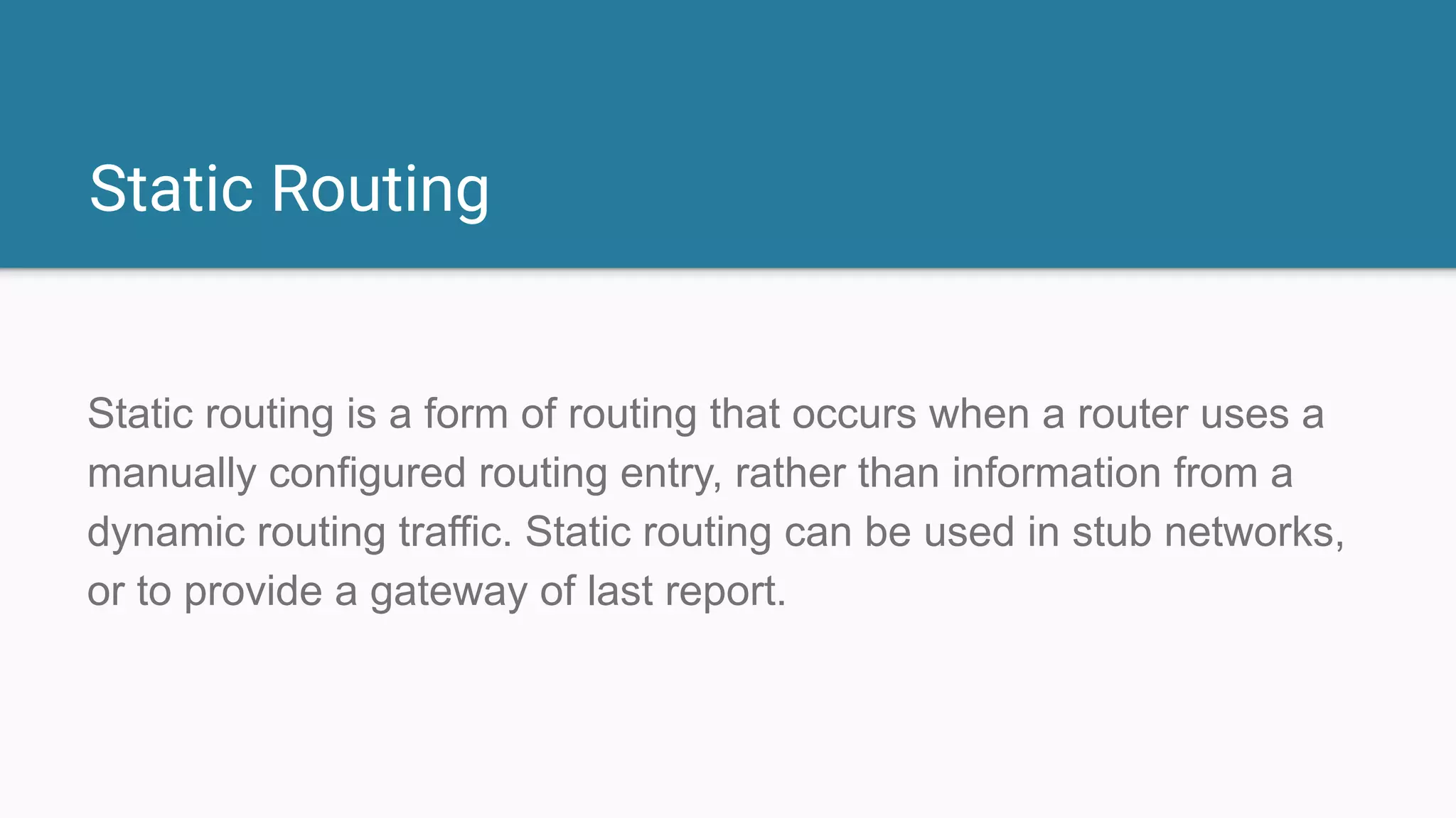 Static Routing
Static routing is a form of routing that occurs when a router uses a
manually configured routing entry, rather than information from a
dynamic routing traffic. Static routing can be used in stub networks,
or to provide a gateway of last report.
 