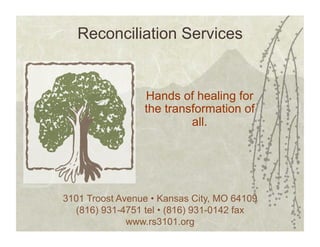 Reconciliation Services


                 Hands of healing for
                 the transformation of
                          all.




3101 Troost Avenue • Kansas City, MO 64109
  (816) 931-4751 tel • (816) 931-0142 fax
              www.rs3101.org
 