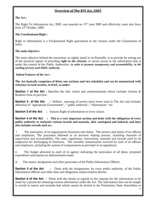 1
Overview of The RTI Act, 2005
The Act :
The Right To Information Act, 2005, was enacted on 15th
June 2005 and effectively came into force
from 12th
October, 2005.
The Constitutional Right :
Right to Information is a Fundamental Right guaranteed to the citizens under the Constitution of
India.
The main objective:
The main objective behind the enactment, as rightly stated in its Preamble, is to provide for setting out
of the practical regime of providing right to the citizens, to secure access to the information that is
under the control of the Public Authorities, in order to promote transparency and accountability, in the
working of every such Public Authority.
Salient Features of the Act :
The Act basically comprises of thirty one sections and two schedules and can be summarized with
reference to each section, in brief, as under:
Section 1 of the Act : Specifies the title, extent and commencement which excludes Jammu &
Kashmir from its purview.
Section 2 of the Act : Defines meaning of certain main terms used in The Act and includes
definition of ‘appropriate Government”, “ public authority”, “information “ etc.
Section 3 of the Act : Assures Right of information to every citizen.
Section 4 of the Act : This is a very important section and deals with the obligation of every
public authority to maintain various records and manuals, duly catalogued and indexed, and inter
alia includes records such as :
i The particulars of its organizations functions and duties, The powers and duties of its officers
and employees, The procedure followed in its decision making process, including channels of
supervision and accountability, The rules, regulations, instructions, manuals and records used by its
employees for discharging its functions, The monthly remuneration received by each of its officers
and employees, including the system of compensation as provided in its regulations.
ii. The budget allocated to each of its agency indicating the particulars of all plans, proposed
expenditure and reports on disbursements made.
iii The names, designation and other particulars of the Public Information Officers.
Section 5 of the Act : Deals with the designations, by every public authority, of the Public
Information Officers and other duty and obligations related matters thereto.
Section 6 of the Act : Deals with the details as regards to the requests for the information to be
made by a person for obtaining various information under the Act. The information that can be sought
is overall in nature and includes that which cannot be denied to the Parliament, State Assemblies or
 