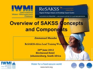Overview of SAKSS Concepts
      and Components
             Emmanuel Musaba

     ReSAKSS-Africa Lead Training Workshop




                                             Photo: :Tom van Cakenberghe/IWMI
                                             Photo: David Brazier/IWMI
                                             Photo David Brazier/IWMI
              20th June 2012
             Birchwood Hotel
         Johannesburg, South Africa


          Water for a food-secure world
                  www.iwmi.org
 